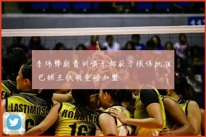 李玮锋新青训俱乐部获于根伟批准 巴顿王秋明重磅加盟