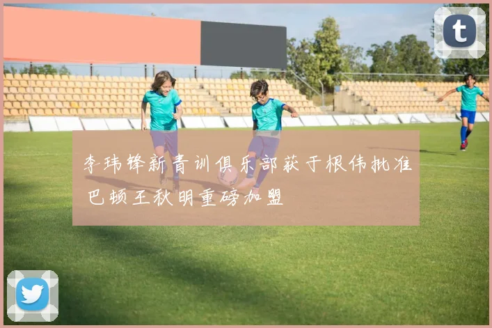 李玮锋新青训俱乐部获于根伟批准 巴顿王秋明重磅加盟